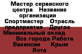 Мастер сервисного центра › Название организации ­ Спортмастер › Отрасль предприятия ­ Другое › Минимальный оклад ­ 26 000 - Все города Работа » Вакансии   . Крым,Ялта